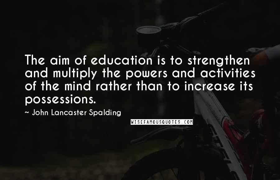 John Lancaster Spalding Quotes: The aim of education is to strengthen and multiply the powers and activities of the mind rather than to increase its possessions.