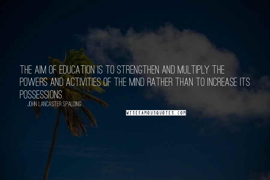 John Lancaster Spalding Quotes: The aim of education is to strengthen and multiply the powers and activities of the mind rather than to increase its possessions.