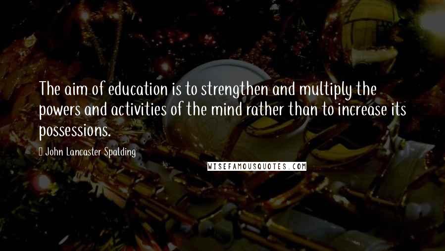 John Lancaster Spalding Quotes: The aim of education is to strengthen and multiply the powers and activities of the mind rather than to increase its possessions.