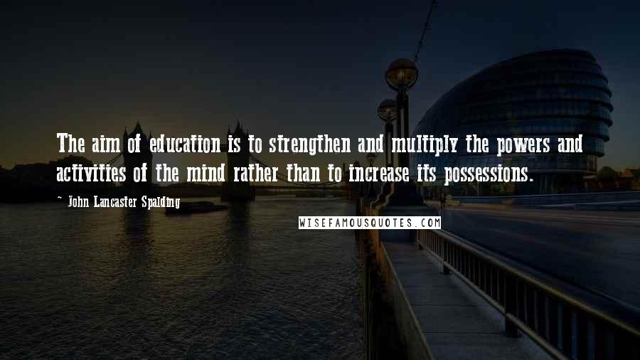 John Lancaster Spalding Quotes: The aim of education is to strengthen and multiply the powers and activities of the mind rather than to increase its possessions.