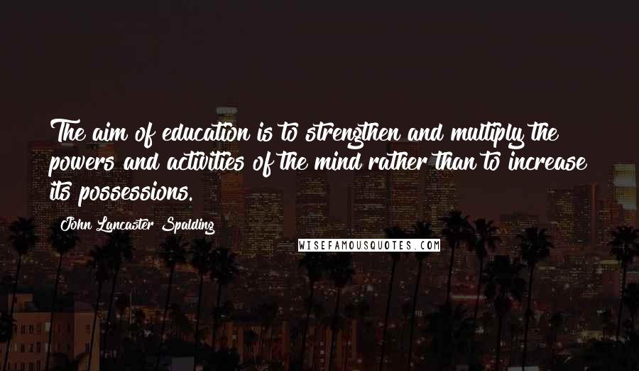 John Lancaster Spalding Quotes: The aim of education is to strengthen and multiply the powers and activities of the mind rather than to increase its possessions.