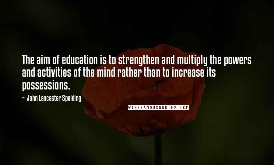 John Lancaster Spalding Quotes: The aim of education is to strengthen and multiply the powers and activities of the mind rather than to increase its possessions.