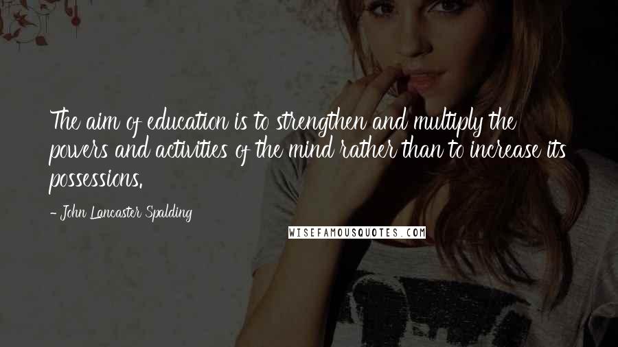 John Lancaster Spalding Quotes: The aim of education is to strengthen and multiply the powers and activities of the mind rather than to increase its possessions.