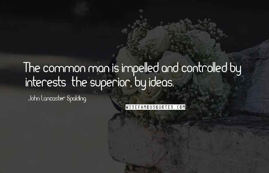 John Lancaster Spalding Quotes: The common man is impelled and controlled by interests; the superior, by ideas.