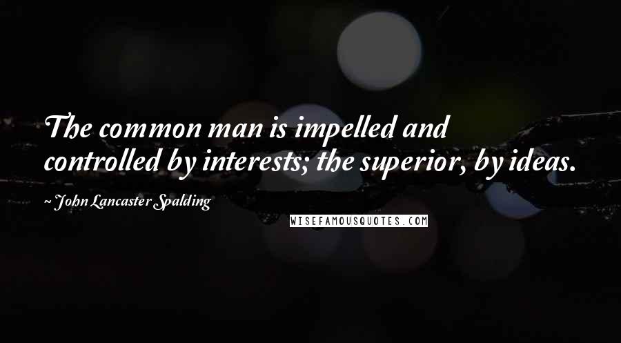 John Lancaster Spalding Quotes: The common man is impelled and controlled by interests; the superior, by ideas.