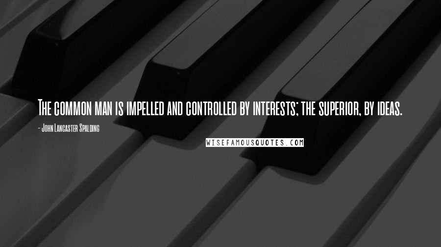 John Lancaster Spalding Quotes: The common man is impelled and controlled by interests; the superior, by ideas.