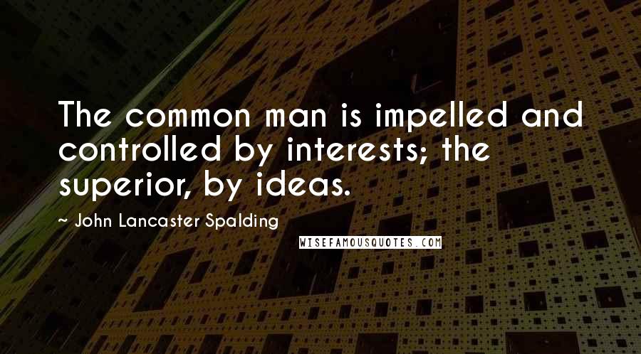 John Lancaster Spalding Quotes: The common man is impelled and controlled by interests; the superior, by ideas.