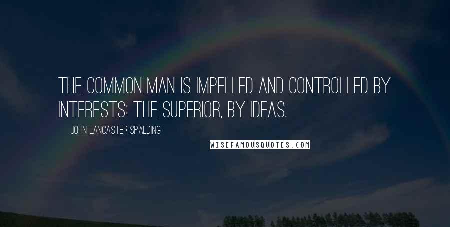 John Lancaster Spalding Quotes: The common man is impelled and controlled by interests; the superior, by ideas.