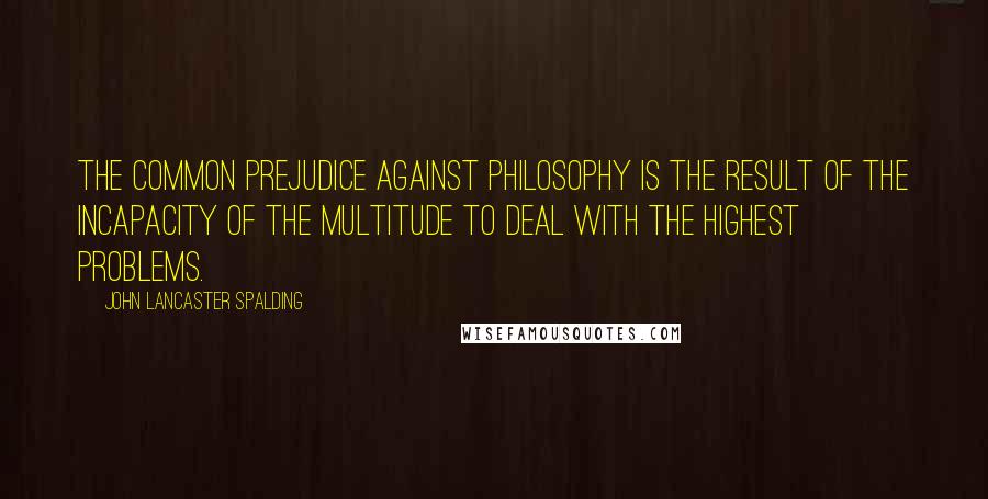 John Lancaster Spalding Quotes: The common prejudice against philosophy is the result of the incapacity of the multitude to deal with the highest problems.