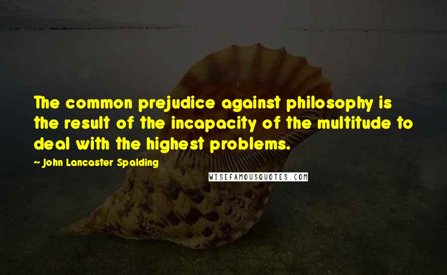 John Lancaster Spalding Quotes: The common prejudice against philosophy is the result of the incapacity of the multitude to deal with the highest problems.