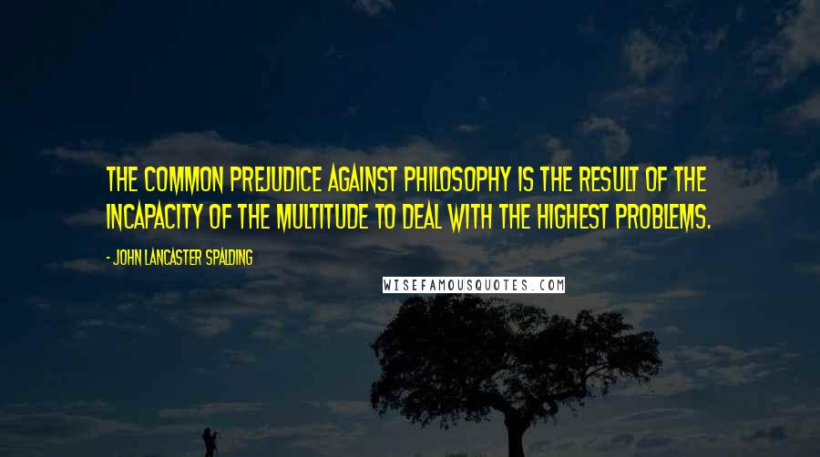 John Lancaster Spalding Quotes: The common prejudice against philosophy is the result of the incapacity of the multitude to deal with the highest problems.