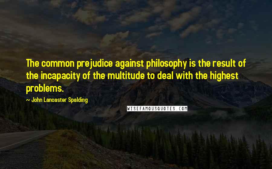 John Lancaster Spalding Quotes: The common prejudice against philosophy is the result of the incapacity of the multitude to deal with the highest problems.