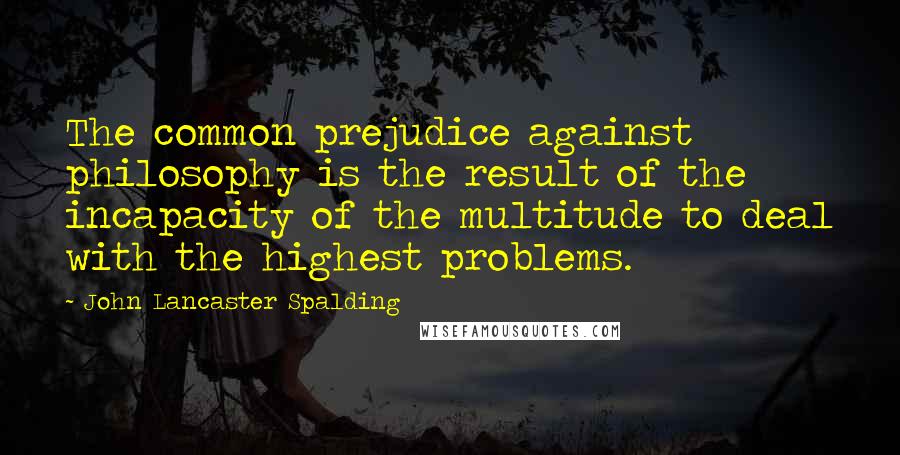 John Lancaster Spalding Quotes: The common prejudice against philosophy is the result of the incapacity of the multitude to deal with the highest problems.