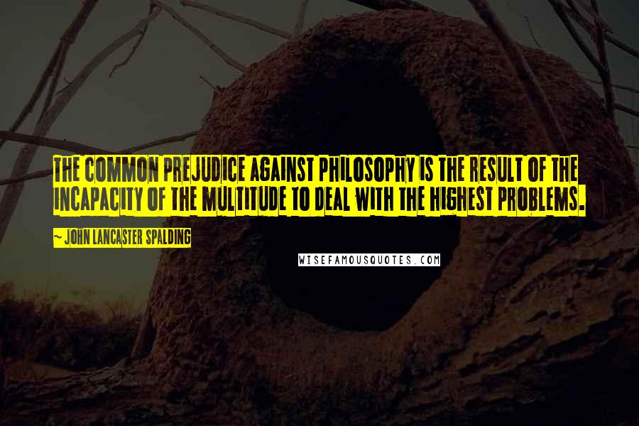 John Lancaster Spalding Quotes: The common prejudice against philosophy is the result of the incapacity of the multitude to deal with the highest problems.