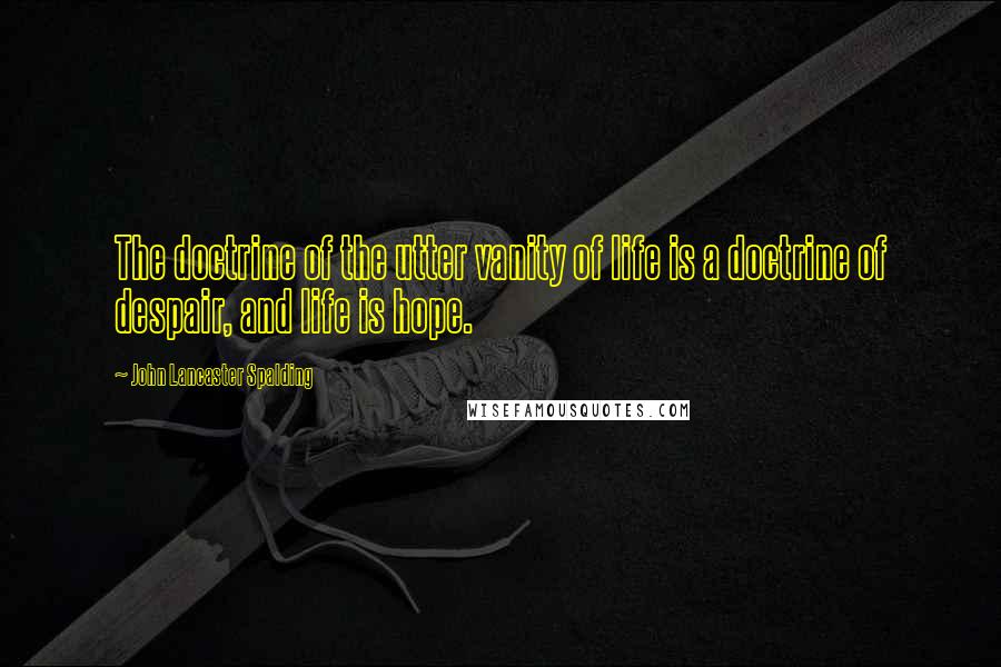 John Lancaster Spalding Quotes: The doctrine of the utter vanity of life is a doctrine of despair, and life is hope.