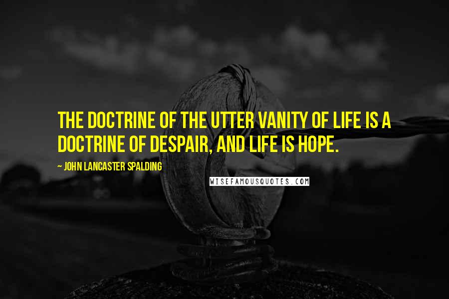 John Lancaster Spalding Quotes: The doctrine of the utter vanity of life is a doctrine of despair, and life is hope.