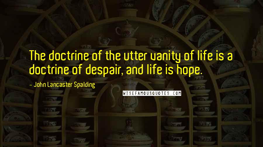 John Lancaster Spalding Quotes: The doctrine of the utter vanity of life is a doctrine of despair, and life is hope.