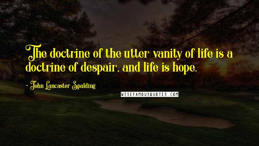 John Lancaster Spalding Quotes: The doctrine of the utter vanity of life is a doctrine of despair, and life is hope.