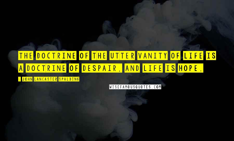 John Lancaster Spalding Quotes: The doctrine of the utter vanity of life is a doctrine of despair, and life is hope.