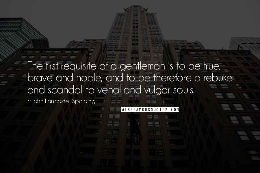 John Lancaster Spalding Quotes: The first requisite of a gentleman is to be true, brave and noble, and to be therefore a rebuke and scandal to venal and vulgar souls.