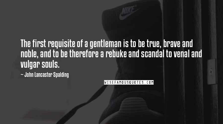 John Lancaster Spalding Quotes: The first requisite of a gentleman is to be true, brave and noble, and to be therefore a rebuke and scandal to venal and vulgar souls.