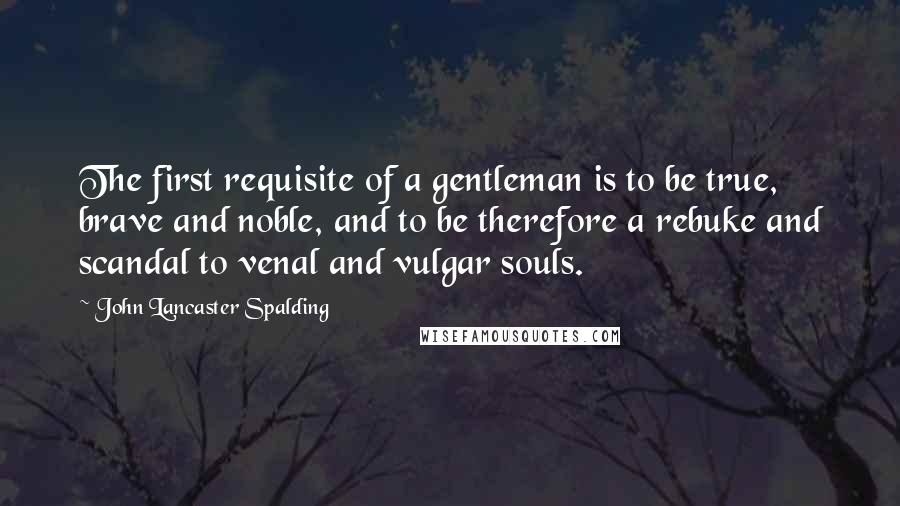 John Lancaster Spalding Quotes: The first requisite of a gentleman is to be true, brave and noble, and to be therefore a rebuke and scandal to venal and vulgar souls.