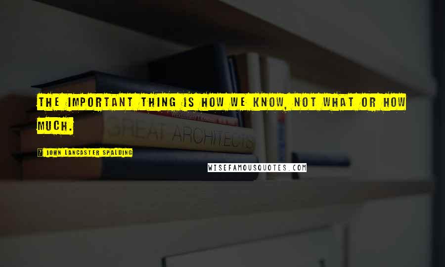 John Lancaster Spalding Quotes: The important thing is how we know, not what or how much.