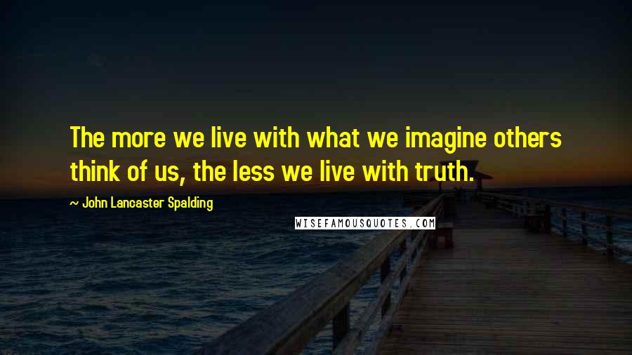 John Lancaster Spalding Quotes: The more we live with what we imagine others think of us, the less we live with truth.