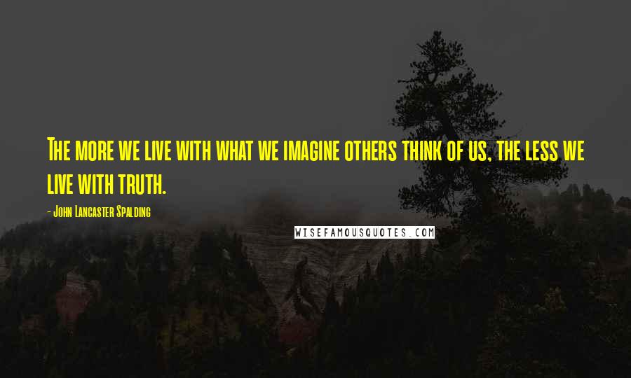 John Lancaster Spalding Quotes: The more we live with what we imagine others think of us, the less we live with truth.