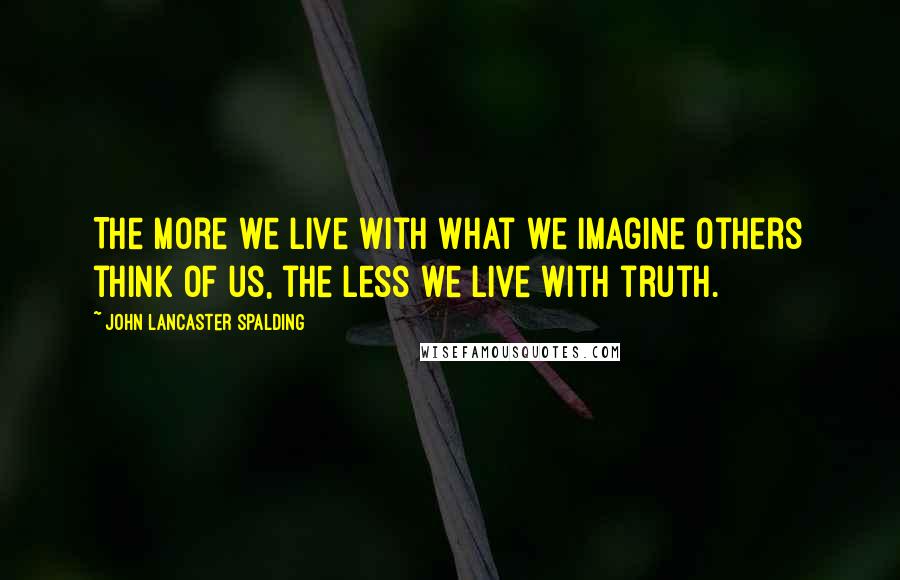 John Lancaster Spalding Quotes: The more we live with what we imagine others think of us, the less we live with truth.