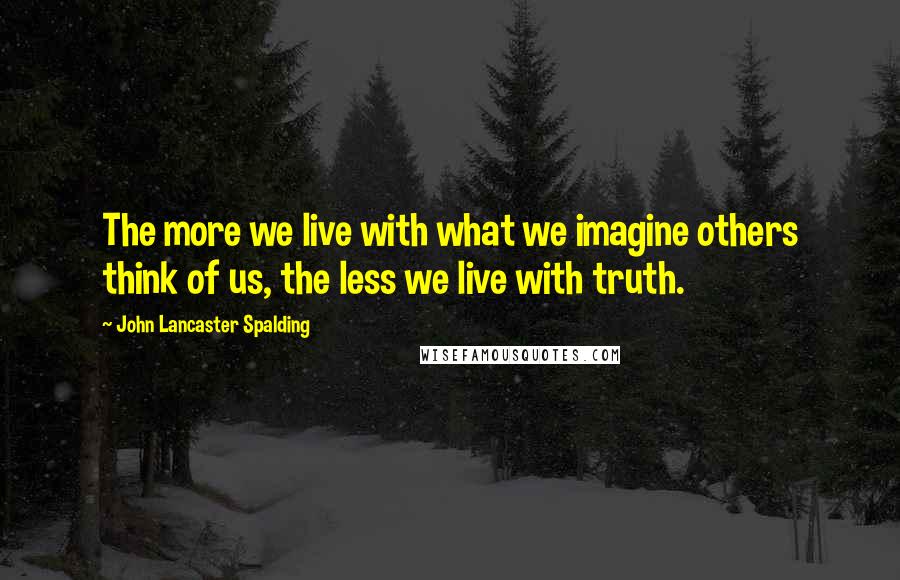 John Lancaster Spalding Quotes: The more we live with what we imagine others think of us, the less we live with truth.