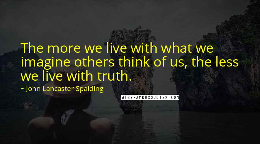 John Lancaster Spalding Quotes: The more we live with what we imagine others think of us, the less we live with truth.