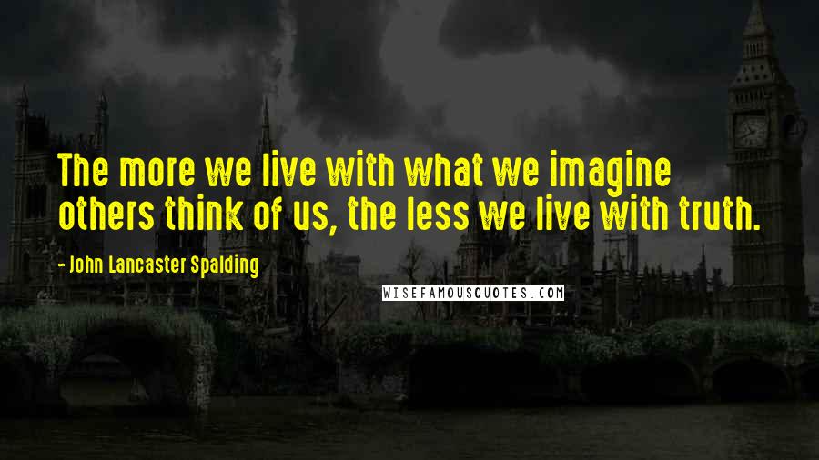 John Lancaster Spalding Quotes: The more we live with what we imagine others think of us, the less we live with truth.