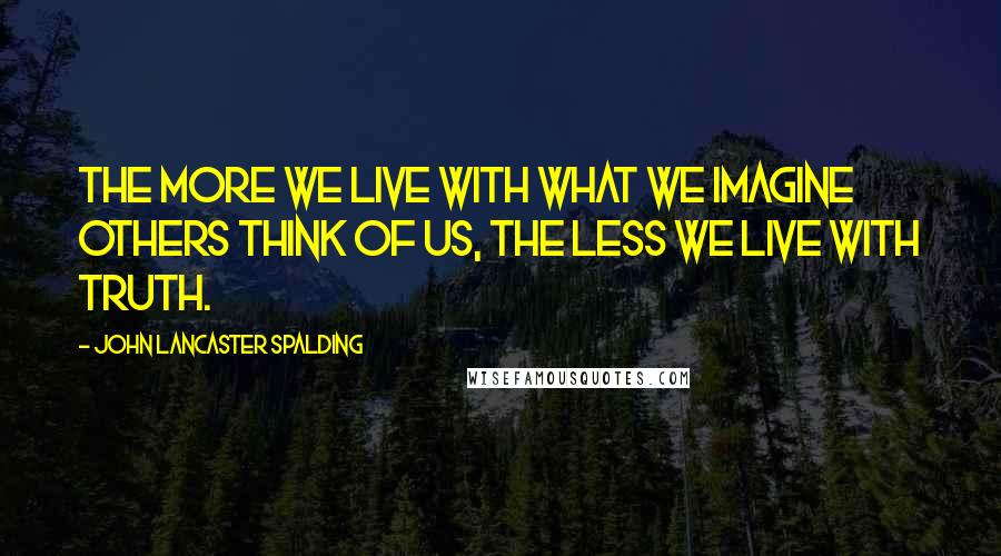 John Lancaster Spalding Quotes: The more we live with what we imagine others think of us, the less we live with truth.