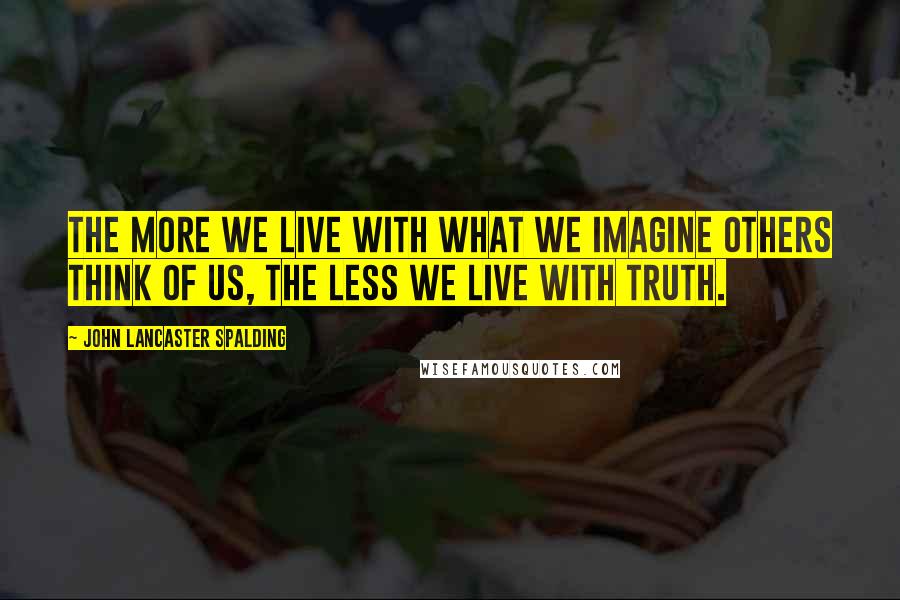 John Lancaster Spalding Quotes: The more we live with what we imagine others think of us, the less we live with truth.