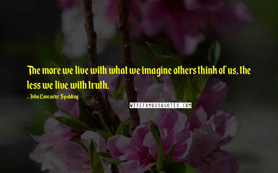 John Lancaster Spalding Quotes: The more we live with what we imagine others think of us, the less we live with truth.