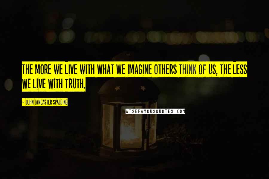 John Lancaster Spalding Quotes: The more we live with what we imagine others think of us, the less we live with truth.