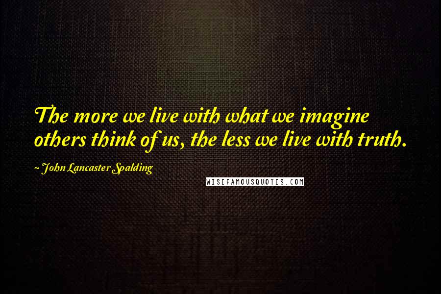 John Lancaster Spalding Quotes: The more we live with what we imagine others think of us, the less we live with truth.