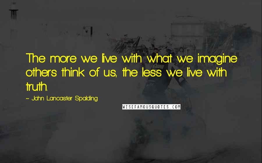 John Lancaster Spalding Quotes: The more we live with what we imagine others think of us, the less we live with truth.