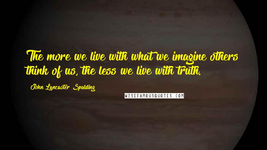 John Lancaster Spalding Quotes: The more we live with what we imagine others think of us, the less we live with truth.