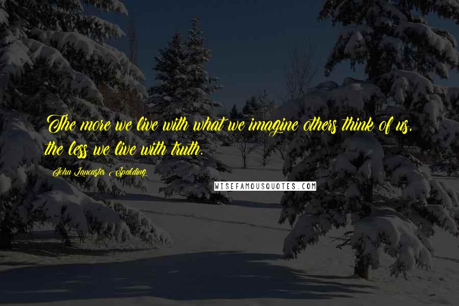 John Lancaster Spalding Quotes: The more we live with what we imagine others think of us, the less we live with truth.