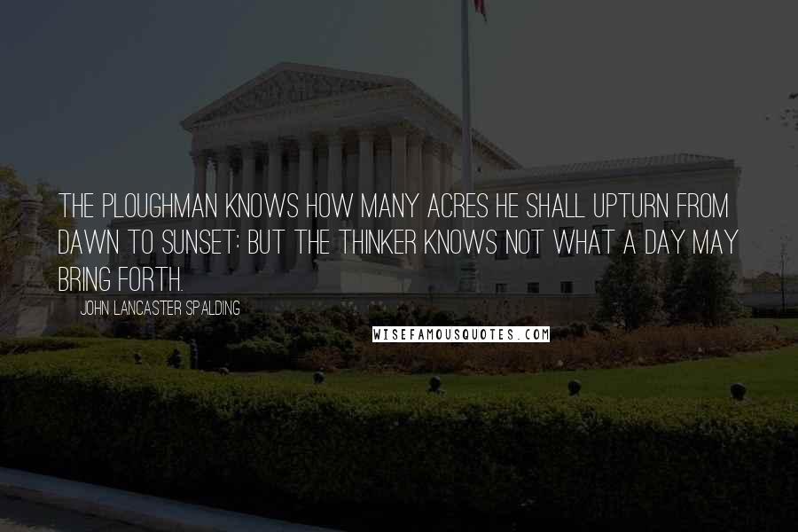 John Lancaster Spalding Quotes: The ploughman knows how many acres he shall upturn from dawn to sunset: but the thinker knows not what a day may bring forth.