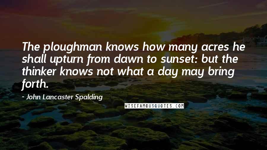 John Lancaster Spalding Quotes: The ploughman knows how many acres he shall upturn from dawn to sunset: but the thinker knows not what a day may bring forth.