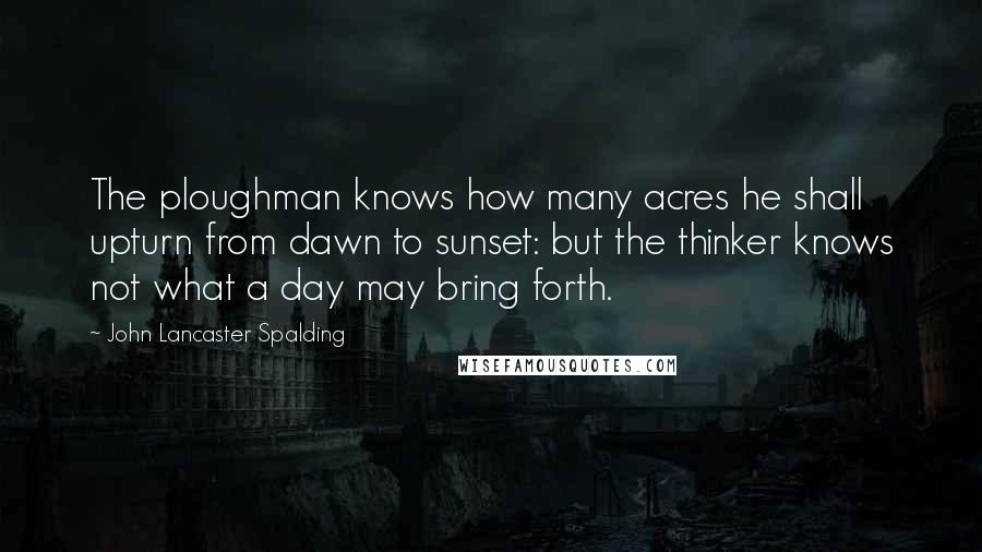 John Lancaster Spalding Quotes: The ploughman knows how many acres he shall upturn from dawn to sunset: but the thinker knows not what a day may bring forth.