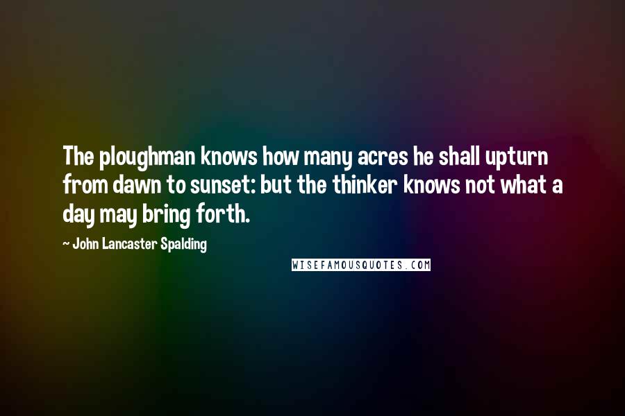 John Lancaster Spalding Quotes: The ploughman knows how many acres he shall upturn from dawn to sunset: but the thinker knows not what a day may bring forth.