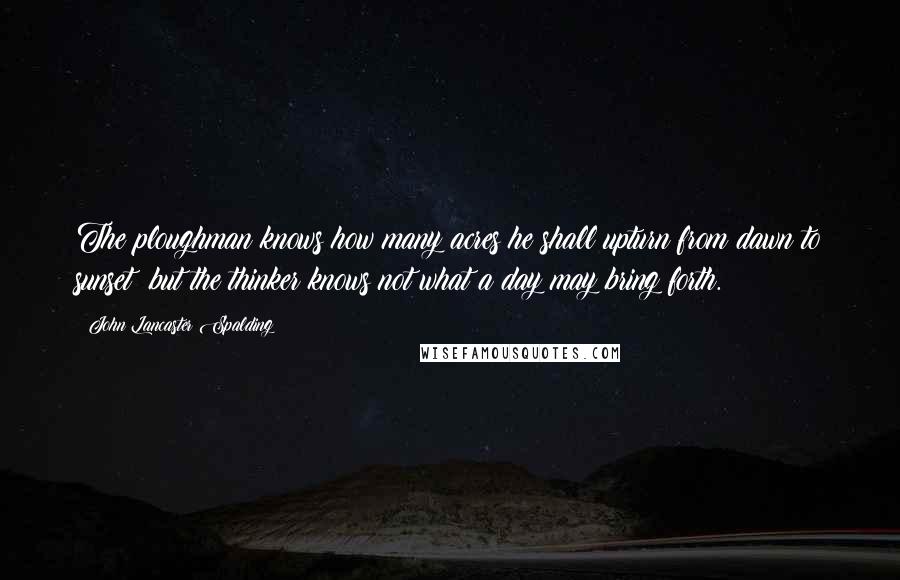 John Lancaster Spalding Quotes: The ploughman knows how many acres he shall upturn from dawn to sunset: but the thinker knows not what a day may bring forth.
