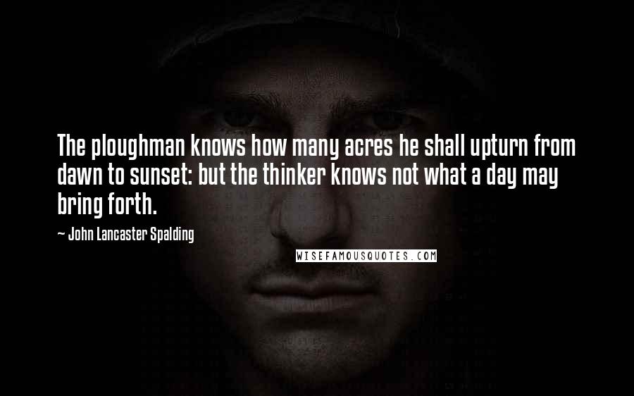 John Lancaster Spalding Quotes: The ploughman knows how many acres he shall upturn from dawn to sunset: but the thinker knows not what a day may bring forth.