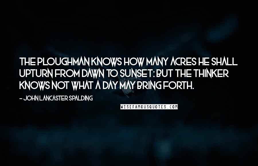 John Lancaster Spalding Quotes: The ploughman knows how many acres he shall upturn from dawn to sunset: but the thinker knows not what a day may bring forth.