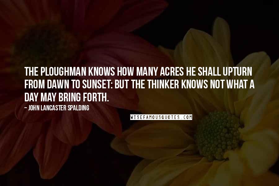 John Lancaster Spalding Quotes: The ploughman knows how many acres he shall upturn from dawn to sunset: but the thinker knows not what a day may bring forth.