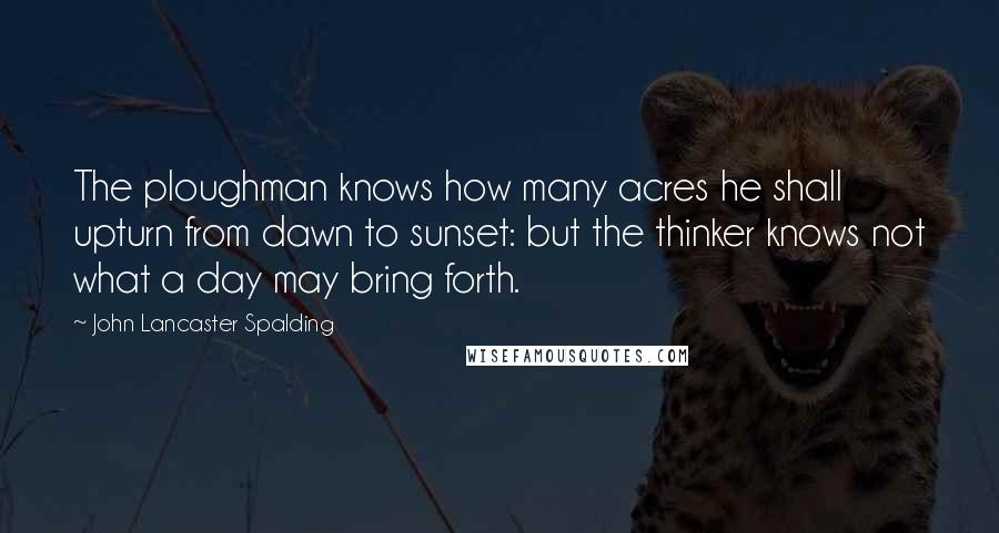 John Lancaster Spalding Quotes: The ploughman knows how many acres he shall upturn from dawn to sunset: but the thinker knows not what a day may bring forth.